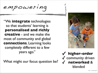 empowering
✓ higher-order
✓ community driven
✓ networked &
blended
Image: chesbayprogram
“We integrate technologies
so that students’ learning is
personalised and richly
creative - and we make the
most of community and global
connections. Learning looks
completely different to a few
years ago.”
What might our focus question be?
 