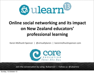 Online	
  social	
  networking	
  and	
  its	
  impact	
  
on	
  New	
  Zealand	
  educators’	
  
professional	
  learning
Karen	
  Melhuish	
  Spencer	
  	
  |	
  	
  @virtuallykaren	
  	
  |	
  	
  karenmelhuishspencer.com

Join	
  the	
  conversa.on	
  by	
  using	
  	
  #ulearn13	
  	
  |	
  	
  Follow	
  us	
  	
  @ulearnnz
Sunday, 13 October 13

 