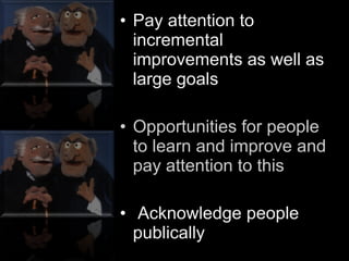 Pay attention to incremental improvements as well as large goals Opportunities for people to learn and improve and pay attention to this Acknowledge people publically 