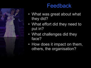 Feedback What was great about what they did? What effort did they need to put in? What challenges did they face? How does it impact on them, others, the organisation? 
