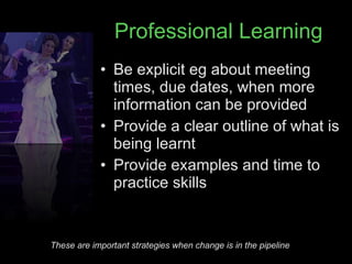 Professional Learning Be explicit eg about meeting times, due dates, when more information can be provided Provide a clear outline of what is being learnt Provide examples and time to practice skills These are important strategies when change is in the pipeline 