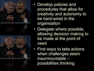 Develop policies and procedures that allow for creativity and autonomy to be hard-wired in the organisation Delegate where possible, allowing decision making to be made at the point of need Find ways to take actions when challenges seem insurmountable – possibilities thinking 