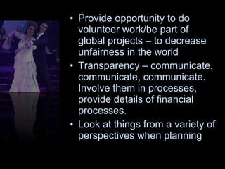Provide opportunity to do volunteer work/be part of global projects – to decrease unfairness in the world  Transparency – communicate, communicate, communicate. Involve them in processes, provide details of financial processes. Look at things from a variety of perspectives when planning 