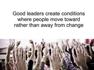 Good leaders create conditions where people move toward rather than away from change 