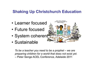 Shaking Up Christchurch Education

•  Learner focused
•  Future focused
•  System coherent
•  Sustainable
 To be a teacher you need to be a prophet – we are
 preparing children for a world that does not exist yet.
 – Peter Senge ACEL Conference, Adelaide 2011
 