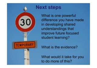 Next steps
  What is one powerful
  difference you have made
  in developing shared
  understandings that
  improve future focused
  student learning?

  What is the evidence?

  What would it take for you
  to do more of this?
 