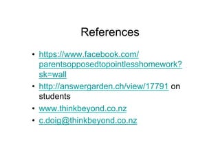 References
•  https://www.facebook.com/
   parentsopposedtopointlesshomework?
   sk=wall
•  http://answergarden.ch/view/17791 on
   students
•  www.thinkbeyond.co.nz
•  c.doig@thinkbeyond.co.nz
 