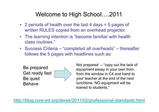 Welcome to High School….2011
  •  2 periods of health over the last 4 days = 5 pages of
     written RULES copied from an overhead projector.
  •  The learning intention is “become familiar with health
     class routines.”
  •  Success Criteria – “completed all overheads” – thereafter
     follows the 5 pages with headlines such as:

                               Not prepared – “copy out the lack of
    Be prepared                equipment essay in your own from
    Get ready fast             from the window in C4 and hand to
    Be quiet                   your teacher at the end of the next
    Behave                     lunchtime. NO equipment will be
                               loaned to students.”


http://blog.core-ed.org/derek/2011/02/professional-standards.html
 