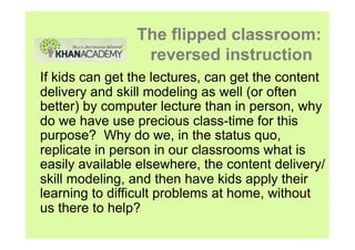 The flipped classroom:
                 reversed instruction
If kids can get the lectures, can get the content
delivery and skill modeling as well (or often
better) by computer lecture than in person, why
do we have use precious class-time for this
purpose? Why do we, in the status quo,
replicate in person in our classrooms what is
easily available elsewhere, the content delivery/
skill modeling, and then have kids apply their
learning to difficult problems at home, without
us there to help?
 