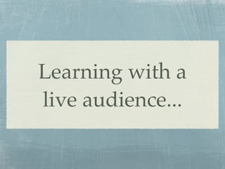 Learning with a
live audience...
 