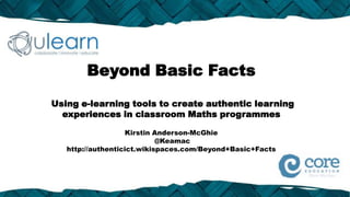 Beyond Basic Facts
Using e-learning tools to create authentic learning
  experiences in classroom Maths programmes

                   Kirstin Anderson-McGhie
                            @Keamac
   http://authenticict.wikispaces.com/Beyond+Basic+Facts
 