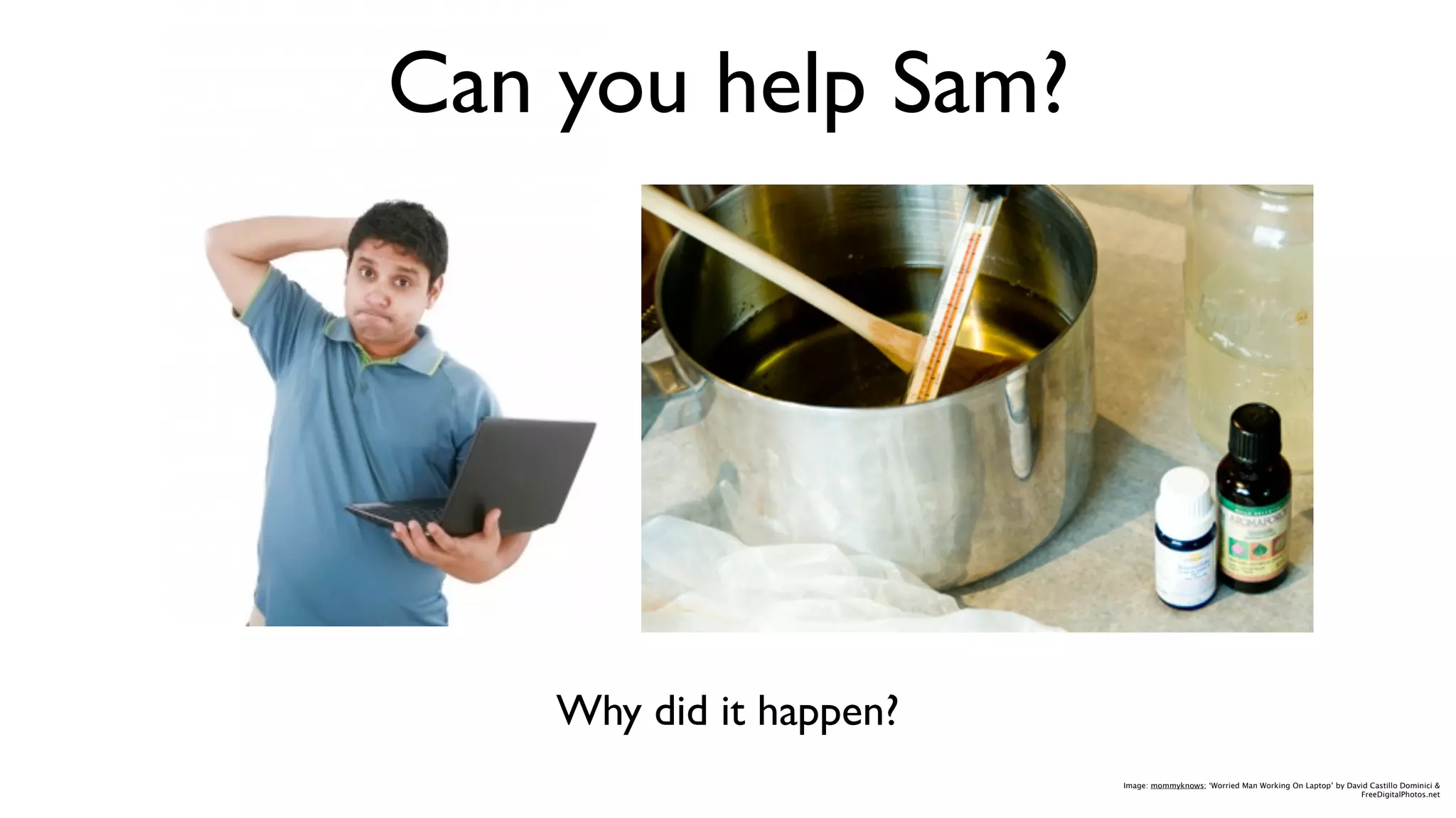 Can you help Sam?




    Why did it happen?
                         Image: mommyknows; ‘Worried Man Working On Laptop’ by David Castillo Dominici &
                                                                                  FreeDigitalPhotos.net
 