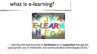 what is e-learning?




 “...learning and teaching that is facilitated by or supported through the
appropriate use of information and communication technologies (ICTs). “
 