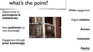 what’s the point?
                         Civic engagement
Opportunity to
participate &
collaborate
                          Digital citizens

New pathways to
                                 Access
new knowledge


                               Inclusion
Engagement through
prior knowledge
                                  Equity
                                   Source: wakingphotolife
 