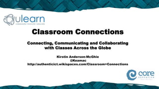 Classroom Connections
Connecting, Communicating and Collaborating
      with Classes Across the Globe

                  Kirstin Anderson-McGhie
                          @Keamac
http://authenticict.wikispaces.com/Classroom+Connections
 