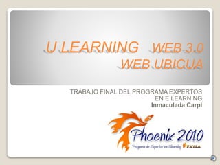 U LEARNING WEB 3.0
WEB UBICUA
TRABAJO FINAL DEL PROGRAMA EXPERTOS
EN E LEARNING
Inmaculada Carpi
 