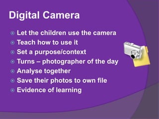 Digital Camera
 Let the children use the camera
 Teach how to use it
 Set a purpose/context
 Turns – photographer of the day
 Analyse together
 Save their photos to own file
 Evidence of learning
 