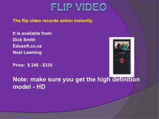 The flip video records action instantly.
It is available from:
Dick Smith
Edusoft.co.nz
Noel Leeming
Price: $ 249 - $335
Note: make sure you get the high definition
model - HD
 