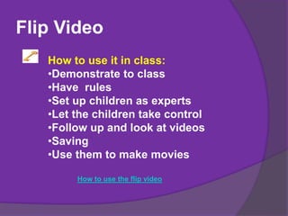 Flip Video
How to use it in class:
•Demonstrate to class
•Have rules
•Set up children as experts
•Let the children take control
•Follow up and look at videos
•Saving
•Use them to make movies
How to use the flip video
 
