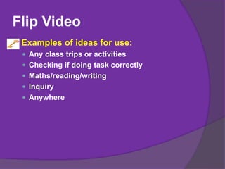 Flip Video
Examples of ideas for use:
 Any class trips or activities
 Checking if doing task correctly
 Maths/reading/writing
 Inquiry
 Anywhere
 