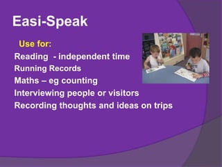 Easi-Speak
Use for:
Reading - independent time
Running Records
Maths – eg counting
Interviewing people or visitors
Recording thoughts and ideas on trips
 