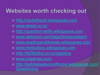  http://rachelboyd.wikispaces.com
 www.ebest.co.nz
 http://question-skills.wikispaces.com
 www.delicious.com/tags/tangaroateam
 www.readingandtheweb.wikispaces.com
 www.thetoolbox.wikispaces.com
 http://NZMaths.co.nz/digistore
 www.ictgames.com
 http://kahikateabunnythorpe.wikispaces.com/
Questioning
 