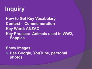 Inquiry
How to Get Key Vocabulary
Context – Commemoration
Key Word: ANZAC
Key Phrases: Animals used in WW2,
Poppies
Show Images:
 Use Google, YouTube, personal
photos
 