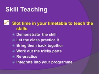 Skill Teaching
Slot time in your timetable to teach the
skills
 Demonstrate the skill
 Let the class practice it
 Bring them back together
 Work out the tricky parts
 Re-practice
 Integrate into your programme
 