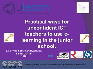 Practical ways for
unconfident ICT
teachers to use e-
learning in the junior
school.
Integrating new technologies to empower learning and transform leadership
Linley Van Echten and Liz Owen
Kainui Cluster
2010 book
 