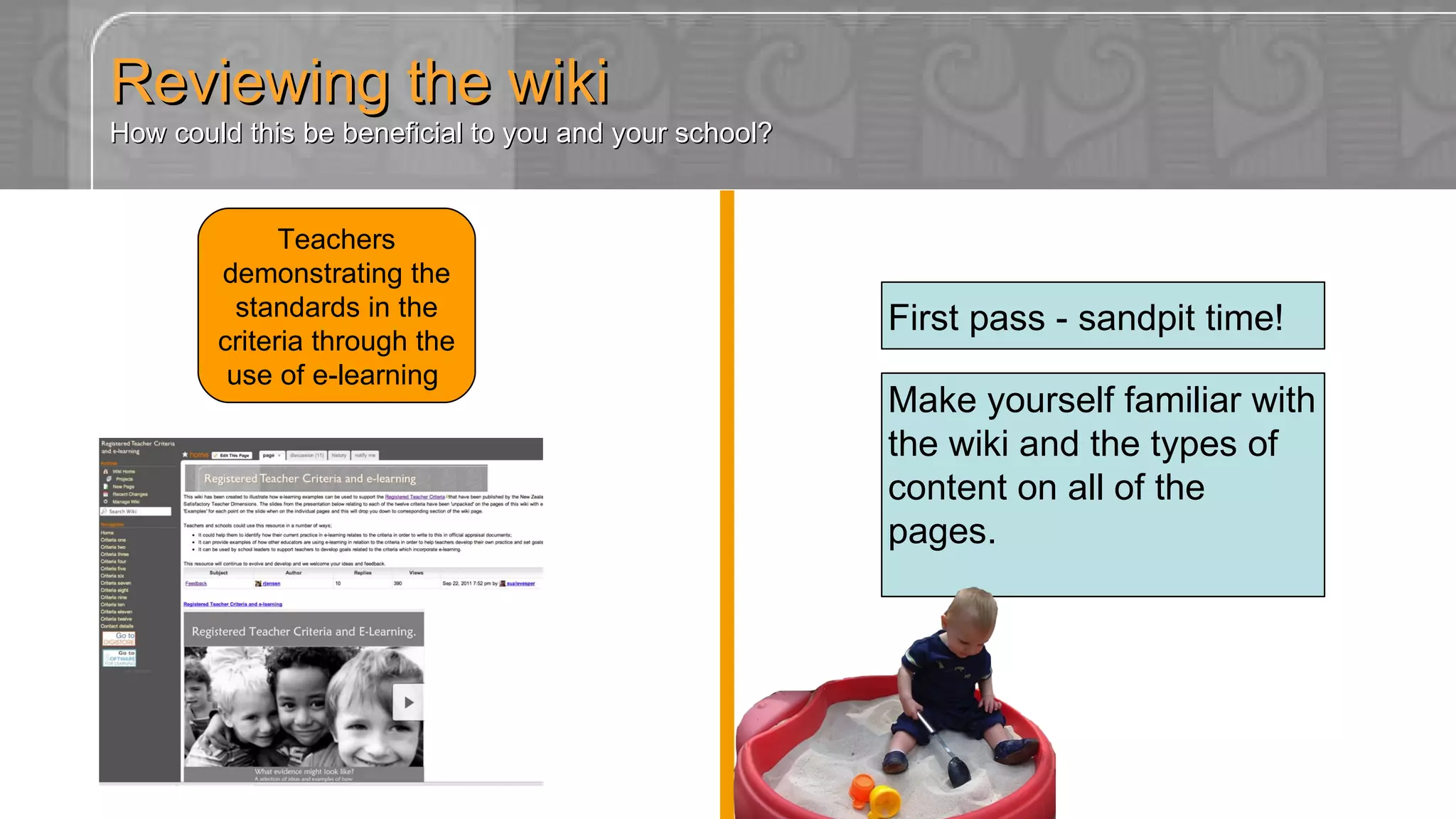 Reviewing the wiki How could this be beneficial to you and your school? Teachers demonstrating the standards in the criteria through the use of e-learning  http://registeredteachercriteria.wikispaces.com Make yourself familiar with the wiki and the types of content on all of the pages. First pass - sandpit time! 