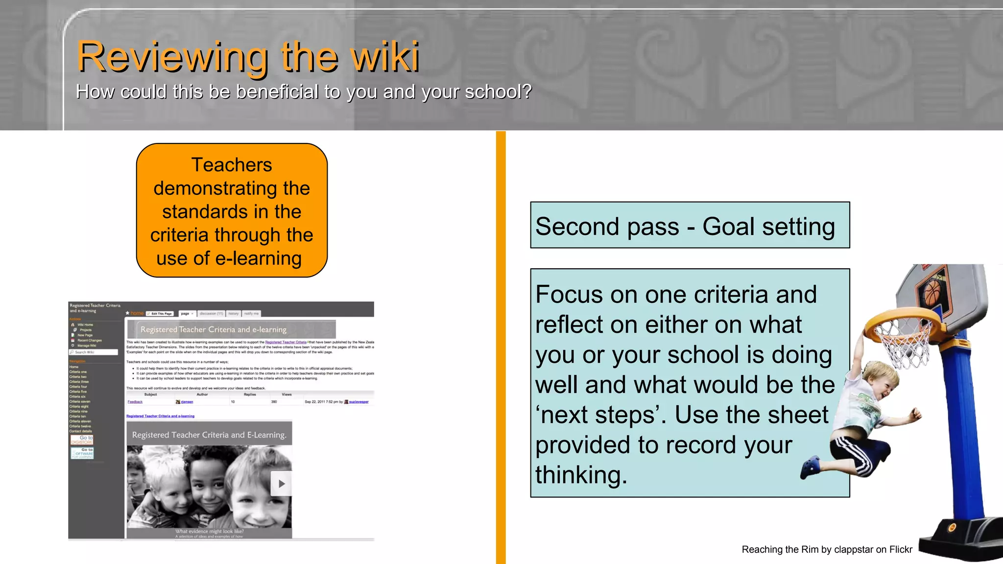 Teachers demonstrating the standards in the criteria through the use of e-learning  http://registeredteachercriteria.wikispaces.com Focus on one criteria and reflect on either on what you or your school is doing well and what would be the ‘next steps’. Use the sheet provided to record your thinking. Second pass - Goal setting Reviewing the wiki How could this be beneficial to you and your school? Reaching the Rim by clappstar on Flickr 