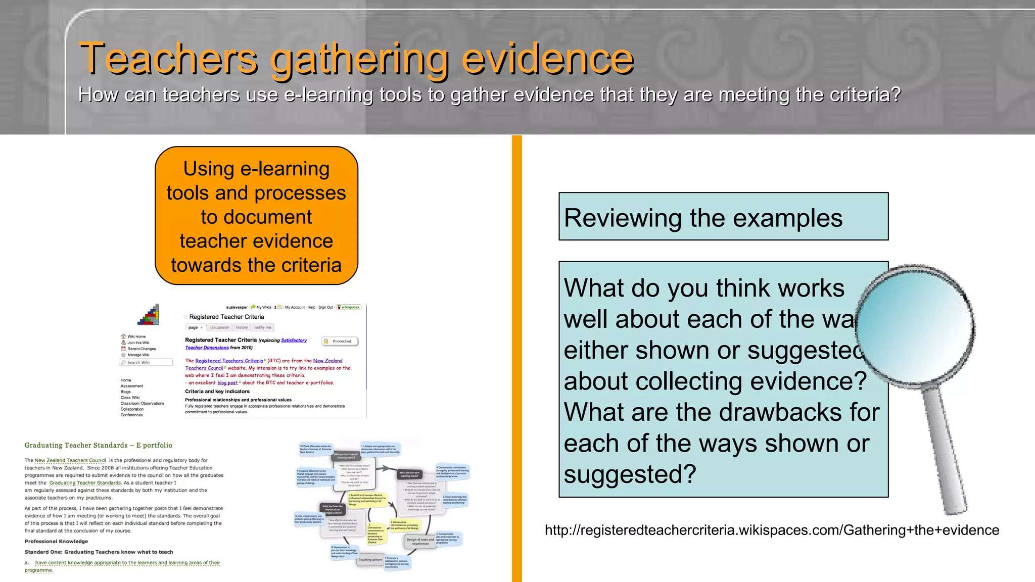 Teachers gathering evidence How can teachers use e-learning tools to gather evidence that they are meeting the criteria? Using e-learning tools and processes to document teacher evidence towards the criteria What do you think works well about each of the ways either shown or suggested about collecting evidence? What are the drawbacks for each of the ways shown or suggested? Reviewing the examples http://registeredteachercriteria.wikispaces.com/Gathering+the+evidence 