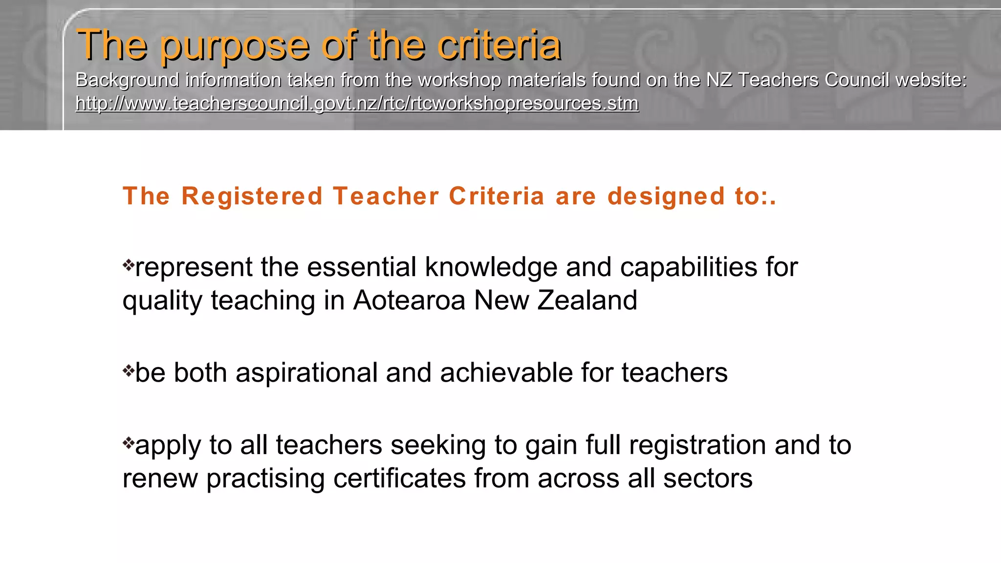 The purpose of the criteria Background information taken from the workshop materials found on the NZ Teachers Council website: http://www.teacherscouncil.govt.nz/rtc/rtcworkshopresources.stm The Registered Teacher Criteria are designed to:. represent the essential knowledge and capabilities for quality teaching in Aotearoa New Zealand be both aspirational and achievable for teachers apply to all teachers seeking to gain full registration and to renew practising certificates from across all sectors 