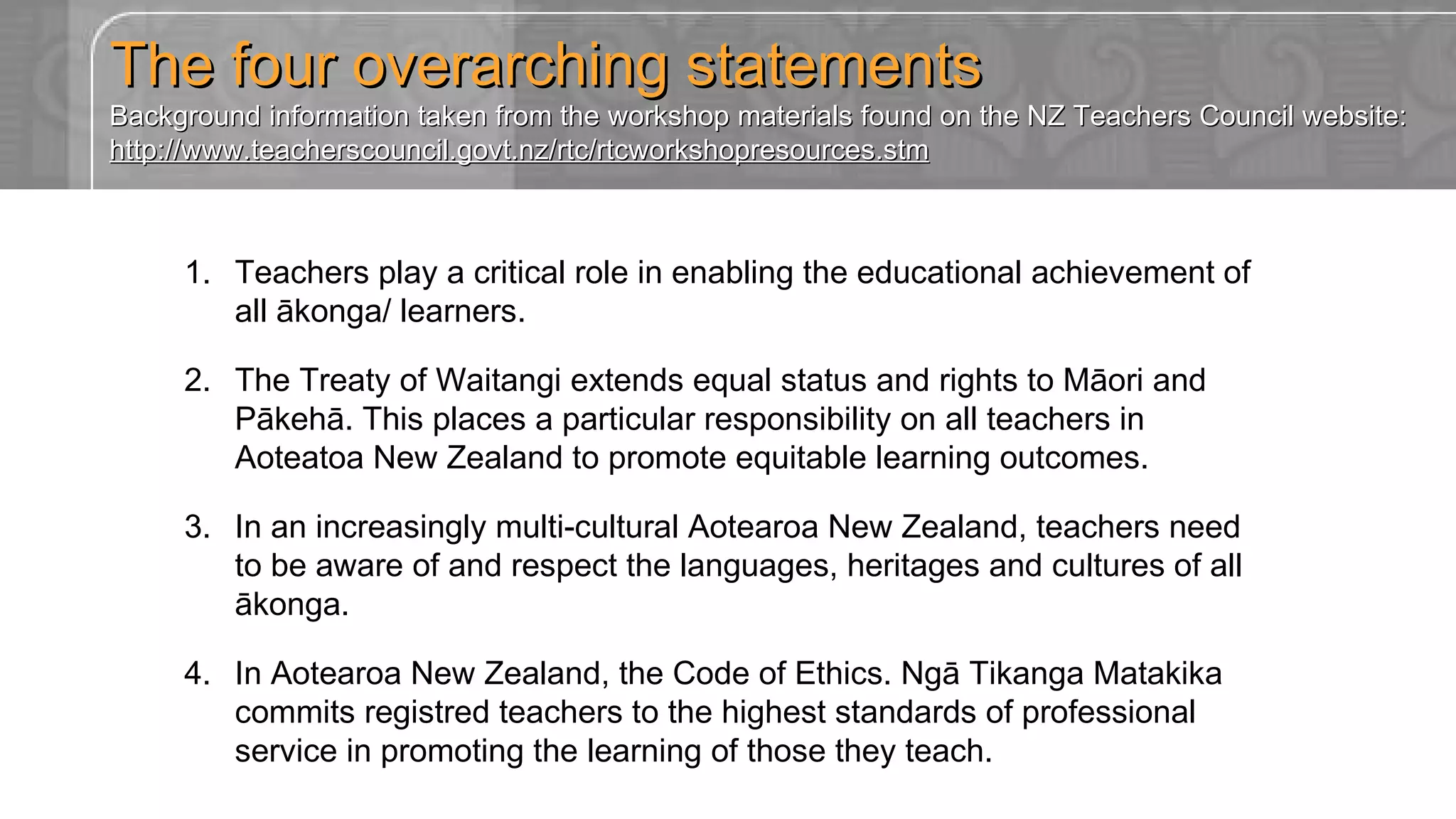 The four overarching statements Background information taken from the workshop materials found on the NZ Teachers Council website: http://www.teacherscouncil.govt.nz/rtc/rtcworkshopresources.stm Teachers play a critical role in enabling the educational achievement of all ākonga/ learners. The Treaty of Waitangi extends equal status and rights to Māori and Pākehā. This places a particular responsibility on all teachers in Aoteatoa New Zealand to promote equitable learning outcomes. In an increasingly multi-cultural Aotearoa New Zealand, teachers need to be aware of and respect the languages, heritages and cultures of all ākonga. In Aotearoa New Zealand, the Code of Ethics. Ngā Tikanga Matakika commits registred teachers to the highest standards of professional service in promoting the learning of those they teach. 
