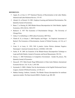 REFERENCES
• Aigner, D., et Cain, G. 1977 Statistical Theories of Discrimination in the Labor Market,
Industrial and Labor Relations Review, 175-187.
• Altonji,J. G. et Pierret,C. R. 2001. Employer Learning and Statistical Discrimination, The
Quarterly Journal of Economics.
• Bauer, T. et Sinning, M. 2005 Blinder-Oaxaca Decomposition for Tobit Models, Applied
Economics, 2010, 42(12), 1569-1575
• Becker,G. S. 1957 The Economics of Discrimination Chicago : The University of
Chicago Press.
• Cahuc, P. et Zylberberg A. 2004 Labour Economics, MIT Press
• Charles K. K, et Guryan, J. 2008 Prejudice and Wages : An Empirical Assessment of
Becker's The Economics of Discrimination, Journal of Politital Economy, vol 116, no 5
.16
• Coate, S. et Loury, G. 1993, Will A_rmative Action Policies eliminate Negative
Stereotypes?, American Economic Review, LXXXIII, 1220-1240.
• Fairlie, R. W. 2005 An Extension of the Blinder-Oaxaca Decomposition Technique to
Logit and Probit Models, Journal of Economic and Social Measurement, 305-316.
• Gneezy, U. 2003 Performance in Competitive Environment : Gender Di_erences, The
Quarterly Journal of Economics.
• Oaxaca,R. 1973. Male-Female Wage Differentials in Urban Labor Markets, International
Economic Review, Vol. 14, No. 3, 693-709.
• Szymanski, S. 2000 A Market Test for discrimination in the English Professional Soccer
Leagues, Journal of Political Economy, vol 108, no 3.
• Mathias Sinning, Canberra, Australia. The Blinder–Oaxaca decomposition for nonlinear
regression models, The Stata Journal (2008) 8, Number 4, pp. 480–492
 