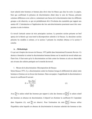 écart salarial entre hommes et femmes plus élevé chez les blancs que chez les noirs. Le papier,
bien que confirmant la présence de discrimination allant dans le sens de Oaxaca, présente
certaines différences avec celui-ci, notamment une baisse de la discrimination dans les différents
groupes a été observée, ce qui est probablement dû à l'évolution des mentalités par rapport aux
années 60'. L'introduction et l'application des lois anti-discrimination pourraient aussi être sous-
jacentes à cette évolution.
Ce travail s'articule autour de trois principales sections. La première section présente un bref
aperçu de la théorie qui sous-tend la décomposition salariale à la Oaxaca. La deuxième section
présente les modèles à estimer, et la section 3 présente les résultats obtenus et la section 4
conclut.
A. . Méthodologie
Ce qui suit s'inspire des travaux de Oaxaca, 1975 publié dans International Economic Review. Ce
dernier a formalisé et estimé la discrimination homme-femme sur le marché du travail urbain aux
États-Unis. Il faut noter qu'ici la discrimination est faite contre les femmes et cela est observable
aux niveaux des salaires pratiqués sur le marché du travail.
1. Mesure de la discrimination: Décomposition de Oaxaca
Selon Oaxaca 1975, il y a discrimination contre les femmes lorsque le différentiel de salaire entre
hommes et femmes est en faveur des hommes. Dans son papier, il appréhende la discrimination à
travers le coefficient D suivant :
𝐷 =
!!
!!
!
!!
!!
°
!!
!!
° (1)
Avec
!!
!!
le salaire relatif des hommes par rapport à celui des femmes et
!!
!!
°
le salaire relatif
des hommes en absence de discrimination. L'objectif est d'estimer le coefficient D. Cependant
dans l'équation (1), seul
!!
!!
est observé. Pour l'estimation du ratio
!!
!!
°
Oaxaca utilise
l'hypothèse selon laquelle en absence de discrimination la structure salariale des hommes et des
 