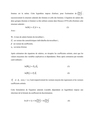 femmes est la même. Cette hypothèse impose d'utiliser, pour l'estimation de
!!
!!
°
,
successivement la structure salariale des femmes et celle des hommes. L'équation de salaire des
deux groupes (homme et femme) va être utilisée comme dans Oaxaca (1973) afin d'estimer cette
structure salariale :
ln 𝑊! = 𝑍!
!
  𝛽 +   𝑢! (2)
Avec :
Wi : le taux de salaire horaire du travailleur i,
𝑍!
!
  : un vecteur des caractéristiques individuelles du travailleur i,
𝛽 :un vecteur de coefficients,
𝑢! : un terme d'erreur.
Après estimation des équations de salaires, on récupère les coefficients estimés, ainsi que les
valeurs moyennes des variables explicatives et dépendantes. Donc après estimation par moindre
carré ordinaire :
ln 𝑊! = 𝑍!
!
  𝛽! (3)
ln 𝑊! = 𝑍!
!
  𝛽! (4)
𝑍!
!
et 𝛽! avec j = m; f sont respectivement les vecteurs moyens des regresseurs et les vecteurs
coefficients estimés.
Cette formulation de l'équation salariale (variable dépendante en logarithme) impose une
réécriture de la formule du coefficient de discrimination.
ln  (𝐷 + 1) = ln
!!
!!
− 𝑙𝑛
!!
!!
°
(6)
 