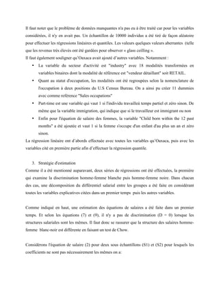 Il faut noter que le problème de données manquantes n'a pas eu à être traité car pour les variables
considérées, il n'y en avait pas. Un échantillon de 10000 individus a été tiré de façon aléatoire
pour effectuer les régressions linéaires et quantiles. Les valeurs quelques valeurs aberrantes (telle
que les revenus très élevés ont été gardées pour observer « glass ceilling ».
Il faut également souligner qu’Oaxaca avait ajouté d’autres variables. Notamment :
• La variable du secteur d'activité est "industry" avec 18 modalités transformées en
variables binaires dont la modalité de référence est "vendeur détaillant" soit RETAIL.
• Quant au statut d'occupation, les modalités ont été regroupées selon la nomenclature de
l'occupation à deux positions du U.S Census Bureau. On a ainsi pu créer 11 dummies
avec comme reférence "Sales occupations"
• Part-time est une variable qui vaut 1 si l'individu travailleà temps partiel et zéro sinon. De
même que la variable immigration, qui indique que si le travailleur est immigrant ou non
• Enfin pour l'équation de salaire des femmes, la variable "Child born within the 12 past
months" a été ajoutée et vaut 1 si la femme s'occupe d'un enfant d'au plus un an et zéro
sinon.
La régression linéaire ont d’abords effectuée avec toutes les variables qu’Oaxaca, puis avec les
variables cité en première partie afin d’effectuer la régression quantile.
3. Stratégie d'estimation
Comme il a été mentionné auparavant, deux séries de régressions ont été effectuées, la première
qui examine la discrimination homme-femme blanche puis homme-femme noire. Dans chacun
des cas, une décomposition du différentiel salarial entre les groupes a été faite en considérant
toutes les variables explicatives citées dans un premier temps puis les autres variables.
Comme indiqué en haut, une estimation des équations de salaires a été faite dans un premier
temps. Et selon les équations (7) et (9), il n'y a pas de discrimination (D = 0) lorsque les
structures salariales sont les mêmes. Il faut donc se rassurer que la structure des salaires homme-
femme blanc-noir est différente en faisant un test de Chow.
Considérons l'équation de salaire (2) pour deux sous échantillons (S1) et (S2) pour lesquels les
coefficients ne sont pas nécessairement les mêmes on a:
 