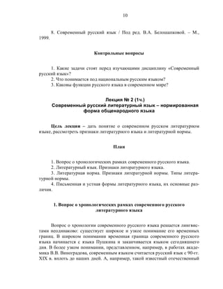 10
8. Современный русский язык / Под ред. В.А. Белошапковой. – М.,
1999.
Контрольные вопросы
1. Какие задачи стоят перед изучающими дисциплину «Современный
русский язык»?
2. Что понимается под национальным русским языком?
3. Каковы функции русского языка в современном мире?
Лекция № 2 (1ч.)
Современный русский литературный язык – нормированная
форма общенародного языка
Цель лекции – дать понятие о современном русском литературном
языке, рассмотреть признаки литературного языка и литературной нормы.
План
1. Вопрос о хронологических рамках современного русского языка.
2. Литературный язык. Признаки литературного языка.
3. Литературная норма. Признаки литературной нормы. Типы литера-
турной нормы.
4. Письменная и устная формы литературного языка, их основные раз-
личия.
1. Вопрос о хронологических рамках современного русского
литературного языка
Вопрос о хронологии современного русского языка решается лингвис-
тами неодинаково: существует широкое и узкое понимание его временных
границ. В широком понимании временная граница современного русского
языка начинается с языка Пушкина и заканчивается языком сегодняшнего
дня. В более узком понимании, представленном, например, в работах акаде-
мика В.В. Виноградова, современным языком считается русский язык с 90-гг.
XIX в. вплоть до наших дней. А, например, такой известный отечественный
 