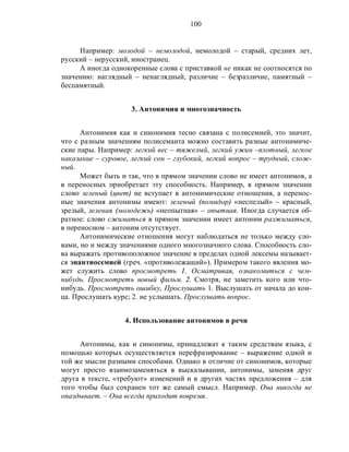 100
Например: молодой – немолодой, немолодой – старый, средних лет,
русский – нерусский, иностранец.
А иногда однокоренные слова с приставкой не никак не соотносятся по
значению: наглядный – ненаглядный, различие – безразличие, памятный –
беспамятный.
3. Антонимия и многозначность
Антонимия как и синонимия тесно связана с полисемией, это значит,
что с разным значениям полисеманта можно составить разные антонимиче-
ские пары. Например: легкий вес – тяжелый, легкий ужин –плотный, легкое
наказание – суровое, легкий сон – глубокий, легкий вопрос – трудный, слож-
ный.
Может быть и так, что в прямом значении слово не имеет антонимов, а
в переносных приобретает эту способность. Например, в прямом значении
слово зеленый (цвет) не вступает в антонимические отношения, а перенос-
ные значения антонимы имеют: зеленый (помидор) «неспелый» – красный,
зрелый, зеленая (молодежь) «неопытная» – опытная. Иногда случается об-
ратное: слово сжиматься в прямом значении имеет антоним разжиматься,
в переносном – антоним отсутствует.
Антонимические отношения могут наблюдаться не только между сло-
вами, но и между значениями одного многозначного слова. Способность сло-
ва выражать противоположное значение в пределах одной лексемы называет-
ся энантиосемией (гpeч. «противолежащий»). Примером такого явления мо-
жет служить слово просмотреть 1. Осматривая, ознакомиться с чем-
нибудь. Просмотреть новый фильм. 2. Смотря, не заметить кого или что-
нибудь. Просмотреть ошибку, Прослушать 1. Выслушать от начала до кон-
ца. Прослушать курс; 2. не услышать. Прослушать вопрос.
4. Использование антонимов в речи
Антонимы, как и синонимы, принадлежат к таким средствам языка, с
помощью которых осуществляется перефразирование – выражение одной и
той же мысли разными способами. Однако в отличие от синонимов, которые
могут просто взаимозаменяться в высказывании, антонимы, заменяя друг
друга в тексте, «требуют» изменений и в других частях предложения – для
того чтобы был сохранен тот же самый смысл. Например. Она никогда не
опаздывает. – Она всегда приходит вовремя.
 