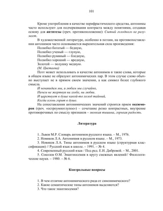 101
Кроме употребления в качестве перифрастического средства, антонимы
часто используют для подчеркивания контраста между понятиями, создавая
основу для антитезы (греч. противоположение): Сытый голодного не разу-
меет.
В художественной литературе, особенно в поэзии, на противопоставле-
нии антонимов часто основывается выразительная сила произведения:
Полюбил богатый — бедную,
Полюбил ученый — глупую,
Полюбил румяный — бледную,
Полюбил хороший — вредную,
Золотой — полушку медную.
(М. Цветаева)
Поэт может использовать в качестве антонимов и такие слова, которые
в общем языке не образуют антонимических пар. В этом случае слово обыч-
но выступает не в прямом своем значении, а как символ более глубокого
смысла.
И ненавидим мы, и любим мы случайно,
Ничем не жертвуя ни злобе, ни любви.
И царствует в душе какой-то холод тайный,
Когда огонь горит в душе.
На сопоставлении антонимических значений строится прием оксюмо-
рон (греч. «остроумноглупое») – сочетание резко контрастных, внутренне
противоречивых по смыслу признаков – звонкая тишина, горькая радость.
Литература
1. Львов М.Р. Словарь антонимов русского языка. – М., 1976.
2. Новиков Л.А. Антонимия в русском языке. – М., 1973.
3. Новиков Л.А. Типы антонимов в русском языке (структурная клас-
сификация) // Русский язык в школе. – 1991. – № 4.
4. Современный русский язык / Под ред. Е.И. Дибровой. – М., 2001.
5. Соколов О.М. Энантиосемия в кругу смежных явлений// Филологи-
ческие науки. – 1980. – № 6.
Контрольные вопросы
1. В чем отличие антонимического ряда от синонимического?
2. Какие семантические типы антонимов выделяются?
3. Что такое энантиосемия?
 