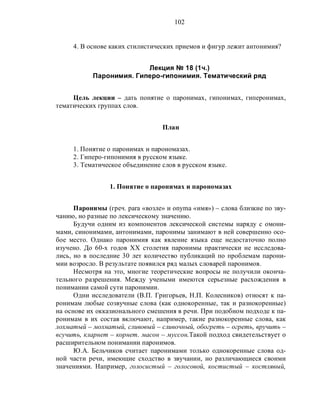 102
4. В основе каких стилистических приемов и фигур лежит антонимия?
Лекция № 18 (1ч.)
Паронимия. Гиперо-гипонимия. Тематический ряд
Цель лекции – дать понятие о паронимах, гипонимах, гиперонимах,
тематических группах слов.
План
1. Понятие о паронимах и парономазах.
2. Гиперо-гипонимия в русском языке.
3. Тематическое объединение слов в русском языке.
1. Понятие о паронимах и парономазах
Паронимы (греч. para «возле» и onyma «имя») – слова близкие по зву-
чанию, но разные по лексическому значению.
Будучи одним из компонентов лексической системы наряду с омони-
мами, синонимами, антонимами, паронимы занимают в ней совершенно осо-
бое место. Однако паронимия как явление языка еще недостаточно полно
изучено. До 60-х годов ХХ столетия паронимы практически не исследова-
лись, но в последние 30 лет количество публикаций по проблемам парони-
мии возросло. В результате появился ряд малых словарей паронимов.
Несмотря на это, многие теоретические вопросы не получили оконча-
тельного разрешения. Между учеными имеются серьезные расхождения в
понимании самой сути паронимии.
Одни исследователи (В.П. Григорьев, Н.П. Колесников) относят к па-
ронимам любые созвучные слова (как однокоренные, так и разнокоренные)
на основе их окказионального смешения в речи. При подобном подходе к па-
ронимам в их состав включают, например, такие разнокоренные слова, как
лохматый – мохнатый, сливовый – сливочный, обогреть – огреть, вручить –
всучить, кларнет – корнет. масон – муссон.Такой подход свидетельствует о
расширительном понимании паронимов.
Ю.А. Бельчиков считает паронимами только однокоренные слова од-
ной части речи, имеющие сходство в звучании, но различающиеся своими
значениями. Например, голосистый – голосовой, костистый – костлявый,
 