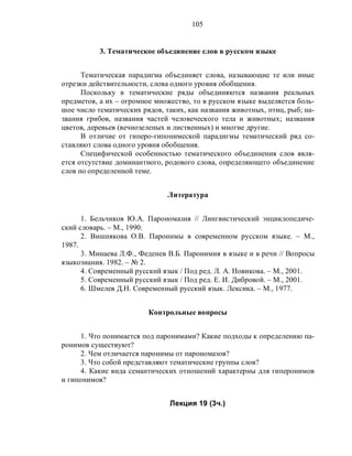 105
3. Тематическое объединение слов в русском языке
Тематическая парадигма объединяет слова, называющие те или иные
отрезки действительности, слова одного уровня обобщения.
Поскольку в тематические ряды объединяются названия реальных
предметов, а их – огромное множество, то в русском языке выделяется боль-
шое число тематических рядов, таких, как названия животных, птиц, рыб; на-
звания грибов, названия частей человеческого тела и животных; названия
цветов, деревьев (вечнозеленых и лиственных) и многие другие.
В отличие от гиперо-гипонимеской парадигмы тематический ряд со-
ставляют слова одного уровня обобщения.
Специфической особенностью тематического объединения слов явля-
ется отсутствие доминантного, родового слова, определяющего объединение
слов по определенной теме.
Литература
1. Бельчиков Ю.А. Парономазия // Лингвистический энциклопедиче-
ский словарь. – М., 1990.
2. Вишнякова О.В. Паронимы в современном русском языке. – М.,
1987.
3. Минаева Л.Ф., Феденев В.Б. Паронимия в языке и в речи // Вопросы
языкознания. 1982. – № 2.
4. Современный русский язык / Под ред. Л. А. Новикова. – М., 2001.
5. Современный русский язык / Под ред. Е. И. Дибровой. – М., 2001.
6. Шмелев Д.Н. Современный русский язык. Лексика. – М., 1977.
Контрольные вопросы
1. Что понимается под паронимами? Какие подходы к определению па-
ронимов существуют?
2. Чем отличается паронимы от парономазов?
3. Что собой представляют тематические группы слов?
4. Какие вида семантических отношений характерны для гиперонимов
и гипонимов?
Лекция 19 (3ч.)
 