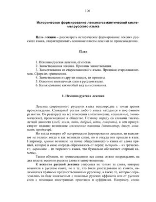106
Историческое формирование лексико-семантической систе-
мы русского языка
Цель лекции – рассмотреть историческое формирование лексики рус-
ского языка, охарактеризовать основные пласты лексики по происхождению.
План
1. Исконно русская лексики, её состав.
2. Заимствованная лексика. Причины заимствования.
3. Заимствования из старославянского языка. Признаки старославяниз-
мов. Сфера их применения.
4. Заимствования из других языков, их приметы.
5. Освоение иноязычных слов в русском языке.
6. Калькирование как особый вид заимствования.
1. Исконно русская лексика
Лексика современного русского языка неоднородна с точки зрения
происхождения. Словарный состав любого языка находится в постоянном
развитии. Он реагирует на все изменения (политические, социальные, эконо-
мические), происходящие в обществе. Поэтому наряду со словами тысяче-
летней давности (хлеб, земля, пять, добрый, идти, говорить), в нем присут-
ствуют недавно возникшие лексические единицы (компьютер, дилер, аква-
навт, продюсер).
Но когда говорят об историческом формировании лексики, то выясня-
ют не только, когда и как возникли слова, но и откуда они пришли в язык.
Например, пряник возникло на почве общеславянского языка от слова пря-
ный, которое в свою очередь образовалось от перец; тетрадь – из греческо-
го; карандаш – из тюркского языка, что буквально обозначает «черный ка-
мень».
Таким образом, по происхождению все слова можно подразделить на
два пласта: исконно русские слова и заимствованные.
К исконно русской лексике относятся не только те слова, которые
возникли в русском языке, но и те, что были унаследованы из языков, яв-
ляющихся прямыми предшественниками русскому, а также те, которые обра-
зовались на базе иноязычных с помощью русских аффиксов или от русских
слов с помощью иностранных приставок и суффиксов. Например, слово
 