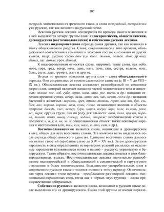 107
тетрадь заимствовано из греческого языка, а слова тетрадный, тетрадочка
уже русские, так как возникли на русской почве.
Исконно русская лексика неоднородна по времени своего появления и
в ней выделяются четыре группы слов: индоевропейская, общеславянская,
древнерусская (восточнославянская) и собственно русская лексика.
Лексика индоевропейского периода самая древняя, так как возникла в
эпоху общеязыкового родства. Слова, сохранившиеся с того времени, обна-
руживают соответствия в семантике и звуковом составе со словами из других
языков, напр. русское слово дом (ср. болг. домът, польск. dom, др.-инд.
dάmas, лат. domus, греч. domos).
К индоевропеизмам относятся слова, например, такие слова, как небо,
море, гора, град, ветер, ночь, день, мать, дочь, сын, сестра, колено, мозг,
быть, сесть, дать, греметь, жать и другие.
Вторая по времени появления группа слов – слова общеславянского
периода. Они сохранились со времен славянского единства (с III – Y до YIII –
IX вв.). Общеславянская лексика составляет разнообразный по семантике
разряд слов, который включает названия частей человеческого тела и живот-
ных: голова, нос, лоб, губа, горло, нога, лапа, рог, плечо, и др.; названия от-
резков времени: сутки, вечер, зима, лето, век, час, месяц, год и др.; названия
растений и животных: морковь, орех, трава, тополь, горох, ива, вяз, бук, ель,
бык, вол, корова, ворона, коза, конь; слова, называющие явления и объекты
природы: дождь, снег, ветер, буря, мороз, озеро, гора, поле, камень, река,
лес, буря; орудия труда, лиц по роду деятельности: коса, пила, пряжа, боро-
на, молот, ткач, швец, гончар, зодчий, сторож; непроизводные союзы и
предлоги: и, а, у, в, на, за. К общеславянским относят также некоторые наре-
чия и местоимения (где, там, как, мало, я, кто, сам, и др.).
Восточнославянскими являются слова, возникшие в древнерусском
языке, общем для всех восточных славян. Эта языковая ветвь выделилась по-
сле распада общеславянского единства. Единение восточных славян длилось
несколько столетий (приблизительно до XIV – XV вв.). Затем древнерусская
народность в силу определенных исторических условий распалась на отдель-
ные народности (сложившиеся позже в нации) – русскую, украинскую и бе-
лорусскую. Таким образом, восточнославянская лексика имеется в трех близ-
кородственных языках. Восточнославянская лексика значительно разнооб-
разнее индоевропейской и общеславянской в семантической и структурном
отношении и более многочисленна. Большинство употребительных слов в
современном русском языке относятся именно к этому периоду. Отличитель-
ная черта лексики этого периода – преобладание разговорной лексики, эмо-
ционально-окрашенных слов, тогда как в первых двух группах – слова пре-
имущественно нейтральные.
Собственно русскими являются слова, возникшие в русском языке по-
сле выделения его из древнерусского. Слова этой группы не имеют паралле-
 