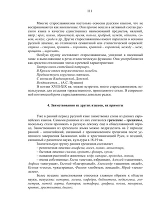 111
Многие старославянизмы настолько освоены русским языком, что не
воспринимаются как иноязычные. Они прочно вошли в активный состав рус-
ского языка в качестве единственных наименований предметов, явлений,
напр.: враг, пламя, здравствуй, время, польза, храбрый, нужда, область, со-
вет, воздух, среда и др. Другие старославянизмы имеют параллели в исконно
русской лексике, но отличаются семантикой или стилистической окраской:
страна – сторона, хранить – хоронить, краткий – короткий, между – меж,
вращать – ворочать.
Особую группу составляют старославянизмы, ушедшие в пассивный
запас и выполняющие в речи стилистическую функцию. Они употребляются
как средство стилизации эпохи и речевой характеристики:
Завтра вновь святейший патриарх,
В Кремле отпев торжественно молебен,
Предшествуем хоругвями святыми,
С иконами Владимирской, Донской.
Воздвижется… (А.С. Пушкин)
В поэзии XVIII-XIX вв. можно встретить много старославянизмов, ис-
пользуемых для создания торжественного, приподнятого стиля. В современ-
ной поэтической речи старославянизмы довольно редки.
4. Заимствования из других языков, их приметы
Уже в ранний период русский язык заимствовал слова из разных евро-
пейских языков. Самыми ранними из них считаются греческие – грецизмы,
поскольку стали проникать в русскую лексику еще в общеславянский пери-
од. Заимствования из греческого языка можно подразделить на 2 периода:
ранний – византийский, связанный с проникновением грецизмов после ус-
пешного завершения Балканских войн и христианизацией Руси, и поздний,
связанный с развитием науки, культуры в 18-19 вв.
Значительную группу ранних грецизмов составляет
– религиозная лексика: анафема, ангел, монах, монастырь;
– бытовая лексика: скамья, кровать; фонарь, кукла;
– названия растений и животных: кедр, кипарис, крокодил, свекла;
– имена собственные: Елена «светлая, избранная», Алексей «защитник»,
Анфиса «цветущая», Евгений «благородный», Александр «защитник людей»,
Ксения «гостья, чужестранка», Филипп «любитель лошадей», Юрий «земле-
делец».
Более поздние заимствования относятся главным образом к области
науки, искусства: история, логика, кафедра, библиотека, педагогика, гео-
метрия, метод, аорта, бактерия, метафора, графика, поэма, панорама,
критик, хрестоматия, диалог.
 