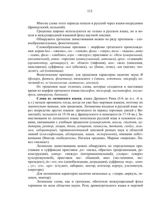 112
Многие слова этого периода попали в русский через языки-посредники
(французский, польский).
Грецизмы широко используются не только в русском языке, но и во-
шли в международный языковой фонд научной лексики.
Обнаружить греческие заимствования можно по ряду признаков – сло-
вообразовательных, фонетических.
Словообразовательные признаки – морфемы греческого происхожде-
ния: корни био – «жизнь», гео – «земля», фоно – «звук», теле – «вдаль», авто
– «сам», фило – «люблю», аэро – «воздух»; приставки: а– «без» (аморальный,
аполитичный), анти– «против» (антигуманный, антоним), архи– «главный»
(архитектор, архивариус), эв– «благо» (эвфония), пан– «все» (пансемия,
панславизм); суффиксы –иск (обелиск), -ис (базис, тезис), -ит (магнит, тео-
долит), -ад (олимпиада).
Фонетические признаки: для грецизмов характерно наличие звука Ф
(фонарь, фитиль, фонетика), начального э (этика, эстетика, эпиграф), со-
четаний пс, кс (психология, синтаксис, лексика).
От грецизмов надо отличать слова, которые создаются в настоящее
время из морфем греческого языка (телефон, телеграф, магнитофон, космо-
дром, авторалли, бионика).
Слова из латинского языка, языка Древнего Рима (5-6 до н.э. -6 в.
н.э.) начали проникать тогда, когда он уже был мертвым языком, поэтому их
значительно меньше, чем грецизмов. Латинизмы входили в русский язык че-
рез посредство других языков: греческого (в период торговых связей с Ви-
зантией), польского (в 15-16 вв.), французского и немецкого (в 17-18 вв.). За-
имствования из латинского языка пополнили русский язык в основном сло-
вами, связанными с учебным процессом (университет, школа, студент, ау-
дитория, ректор, лекция, декан, аспирант, каникулы, диктант, глобус, экза-
мен, лаборатория), терминологической лексикой разных наук и областей
знаний (классификация, абстракция, нация, эксперимент), именами собст-
венными (Виктор «победитель», Наталья «родная», Марина «морская», Па-
вел «малыш»).
Латинские заимствования можно обнаружить по определенным при-
ставкам и суффиксам приставок: ре– «назад, обратно» (реорганизация, ре-
конструкция), интер– «между» (интернациональный), ультра– «сверх»
(ультразвуковой), приставок экс– «бывший, вне» (экс-чемпион, экс-
президент), де– «от, из» (демобилизация, деградация), суффиксы -тор-, -ант-
, -ус-, -ум-, -арь– (студент, лаборант, лектор, агитатор, корпус, ультиматум,
секретарь).
Для латинизмов характерно наличие начальных ц, э (цирк, циркуль, эк-
замен, экватор).
Латинские слова, как и греческие, обогатили международный фонд
терминов по всем областям науки. Роль древнегреческого языка и мертвой
 
