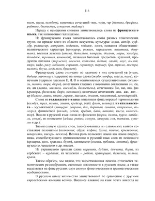 114
вист, виски, вельбот), конечных сочетаний -инг, -мен, -ер (митинг, брифинг,
рейтинг, бизнесмен, супермен, таймер).
Наряду с немецкими словами заимствовались слова из французского
языка, так называемые галлицизмы.
Из французского языка заимствовались слова разных тематических
групп, но прежде всего из области искусства, культуры: ложа, актёр, суф-
лёр, режиссер, антракт, водевиль, пейзаж, эскиз, названия общественно-
политического характера (прокурор, режим, парламент. политика, депу-
тат), военная лексика (атака, батальон, патруль, десант, марш, эскадра,
блиндаж, траншея, канонада), названия бытовых предметов, кушаний, про-
дуктов питания (мармелад, сосиска, котлета, батон, салат, соус, омлет,
пюре, кафе, рагу, кабинет, сервант, гарнитур, торшер, бра, трюмо, люстра,
пальто, блуза, медальон, браслет).
Французские слова отличают по наличию в них сочетаний уа (вуаль,
будуар, тротуар), ударению на конце слова (жабо, шофер, шасси, пари), ко-
нечным ударным гласным Е, И. О в неизменяемых существительных (жалю-
зи, манто, пюре, бюро), сочетаниям гласных с носовыми согласными он, ен,
ен, ам (лампа, миллион, ансамбль, бюллетень), сочетаниям бю, вю, пю, фю
(гравюра, фюзеляж, бюро, капюшон), конечным сочетаниям -анс, -аж, -ант, -
ар (баланс, аванс, нюанс, гараж, массаж, десант, пикантный, легендарный).
Слова из голландского языка пополнили фонд морской терминологии
(камбуз, трал, мачта, гавань, крейсер, рейд, флот, шкипер), из итальянско-
го – музыкальной (концерт, сопрано, бас, баритон, соната, каприччио, ал-
легро), финансовой (сальдо, дебет, кредит, банк, валюта, касса, инкасса-
тор). Вошли в русский язык слова из финского (норка, пихта, пурга, камба-
ла, семга), из японского (гейша, рикша, сакура, самураи, соя, татами, цуна-
ми и др.).
Значительную группу слов, заимствованных из славянских языков со-
ставляют полонизмы (полковник, сбруя, кофта, булка, пончик, крыжовник,
шпаргалка, писарь, вензель). Велика роль польского языка как языка посред-
ника, способствующего проникновению в русский язык слов из немецкого
(ярмарка, цель, крахмал, бунт), латинского (оказия, публика, монета), фран-
цузского, чешского и др. языков.
Из украинского пришли слова вареники, бублик, девчата, борщ, из
сербского – вурдалак, из чешского – робот, прапорщик, беженец, полька,
краля.
Таким образом, мы видим, что заимствованная лексика отличается те-
матическим разнообразием, степенью освоенности в русском языке, а также
выделяется на фоне русских слов своими фонетическими и грамматическими
особенностями.
В русском языке количество заимствований по сравнению с другими
европейскими языками велико. Внешнее влияние на язык почти никогда не
 