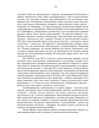 115
оставляет общество равнодушным и нередко воспринимается болезненно и
нервно. Иноязычное слово может ассоциироваться с чем-то идеологически,
духовно или культурно чуждым, даже враждебным и уж несомненно засо-
ряющим язык. Отношение к иноязычным словам в русском языке было раз-
ным: одни видели обогащение словарного запаса русского языка, другие –
засорение его. Например, в 19 веке разгорелась политическая борьба между
славянофилами и западниками. Объектом борьбы стали заимствованные сло-
ва. Славянофилы, утверждавшие самобытность пути исторического развития
русского языка, были против заимствований. Так филолог-любитель А.С.
Шишков предлагал заменить иноязычные слова русскими аналогами: фор-
тепиано – тихогромом, кий – шаропёх. Ратовал за чистоту русского языка и
В.И. Даль, предлагавший вместо слова гримаса русское – рожекорча, вместо
гимнастика – ловкосилие. Но бороться с заимствованными словами только
потому, что они иноязычные бессмысленно и нецелесообразно. Например,
А.С. Пушкин утверждал, что трудно обойтись без многих чужеземных слов.
«А вижу я, винюсь пред вами, что уж и так мой бедный слог пестреть гораздо
меньше мог иноплеменными словами. Но панталоны, фрак, жилет, всех этих
слов на русском нет.
Но в 80-90-е годы ХХ-го столетия к заимствованиям терпимо, так как
возникли такие политические, экономические и культурные условия, кото-
рые предопределили предрасположенность российского общества к приня-
тию новой и к широкому употреблению ранее существовавшей, но специаль-
ной иноязычной лексики. С середины 80-х годов прошлого столетия наблю-
дается интенсификация процесса заимствования и активизация употребления
в речи ранее заимствованных слов и терминов. Это легко проиллюстрировать
сменой названий в структурах власти. В начале 90-х годов Верховный Совет
стал именоваться парламентом, совет министров – кабинет министров. В го-
родах появились мэры, вице-мэры, префекты. Советы уступили место адми-
нистрациям и т.д. У всех на слуху экономические и финансовые термины –
брокер, дилер, инвестиции, маркетинг, девальвация.
Активизировались заимствование и в других сферах – научной, спор-
тивной, культурной, менее специализированных областях человеческой дея-
тельности – имидж, спонсор, триллер, хит, бутик, продюсер, промоутер,
презентация и др. У многих современных заимствований ощущается некото-
рый социальный престиж по сравнению с исконно русскими. Например, бу-
тик торгует не всякими товарами, а модной одеждой, презентация выглядит
респектабельнее, чем русское представление, а эксклюзивный – лучше, чем
исключительный, топ-модель – шикарнее, чем просто модель, киллер не так
страшен, как профессиональный убийца.
Таким образом, среди прочих причин, которые определяют процесс за-
имствования, важное место занимают социально-психологические.
 