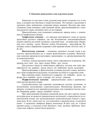 116
5. Освоение иноязычных слов в русском языке
Заимствуя то или иное слово, русский язык редко оставляет его в том
виде, в котором оно бытовало в языке-источнике. Это связано с различием в
звуковом строе, грамматике, семантике между языками. Поэтому при заим-
ствовании слова изменяют свой внешний облик, приспосабливаются к зако-
нам русского языка, начинают жить по его нормам.
Приспособление слов (освоение) начинается, прежде всего, с измене-
ния его графического облика.
Графическое освоение – это передача иностранного слова на письме
средствами русского алфавита, так как большинство западноевропейских
языков строится на основе латиницы, а русский язык – на кириллице. Напри-
мер, англ. meeting – русск. Митинг; немец. Grossmeister – гроссмейстер. Не-
которые слова и выражения сохраняют свой прежний облик: têt-à-têt, veni, vi-
di, vici.
Фонетическое освоение – изменение звукового состава слова в ре-
зультате приспособления его к новым фонетическим условиям. Фонетиче-
ское освоение проявляется регулярно, закономерно, т.к. артикуляционная ба-
за языков различна.
Гласные, чуждые русскому языку, могут передаваться по-разному. На-
пример, англ. trust – рус. трест, немец. Hülsa – рус. гильза.
Для русского языка не свойственны дифтонги, поэтому они тоже пре-
образуются: лат. auqūstus – русск. август, лат. auditorium –русск. аудитория.
Приспосабливаясь к фонетическим условиям русского языка, иноязыч-
ные слова подвергаются редукции, оглушению на конце и в середине слова.
При освоении может измениться и ударение: лат. kathedra – русск. ка-
федра, англ. standard – русск. стандарт, лат. revisor – ревизор.
Морфологическое освоение – приспособление слова к грамматиче-
ской системе русского языка.
Существительные при освоении подчиняются системе склонения, за
исключением несклоняемых существительных. Иноязычные флексии, как
правило, отсекаются или заменяются русскими, или становятся частью осно-
вы. Например, gradus –градус, metallum –металл.
При заимствовании возможно изменение рода, так как в других языках
категория рода не является грамматически актуальной, а определяется на се-
мантической основе: все неодушевленные существительные относят к сред-
нему роду. В лат. языке сущ. на –ум относились к среднему роду, а в русском
языке – к мужскому: аквариум, форум, консилиум. В греч. сущ. на –а были
среднего рода, а в русском стали женского: тема. аксиома, проблема. Греч.
слова алое, асфальт, анализ были женского.
 